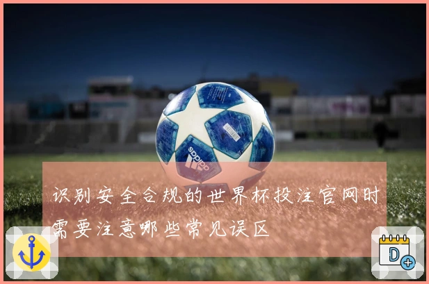 识别安全合规的世界杯投注官网时需要注意哪些常见误区