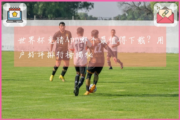 世界杯竞猜App哪个最值得下载？用户好评排行榜揭秘