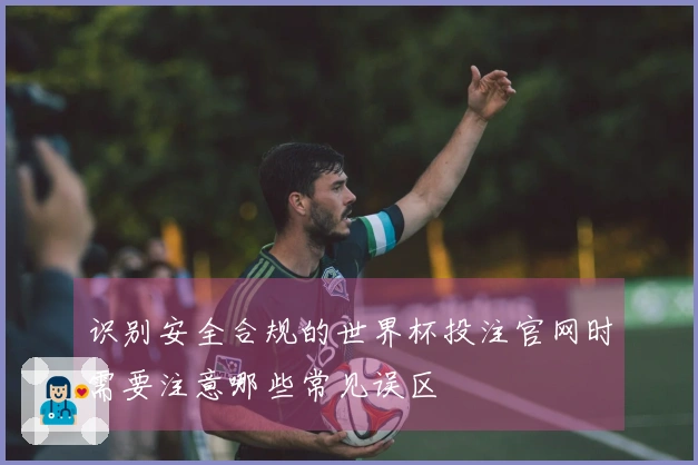 识别安全合规的世界杯投注官网时需要注意哪些常见误区