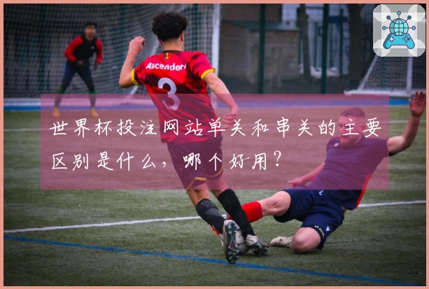 世界杯投注网站单关和串关的主要区别是什么，哪个好用？