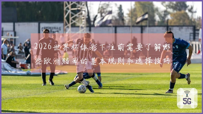 2026世界杯体彩下注前需要了解哪些欧洲赔率的基本规则和选择技巧