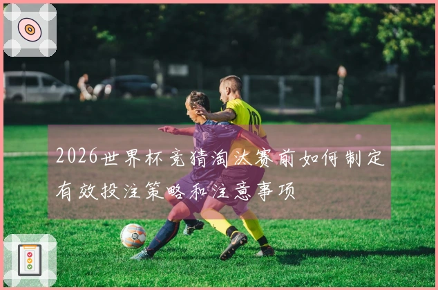 2026世界杯竞猜淘汰赛前如何制定有效投注策略和注意事项