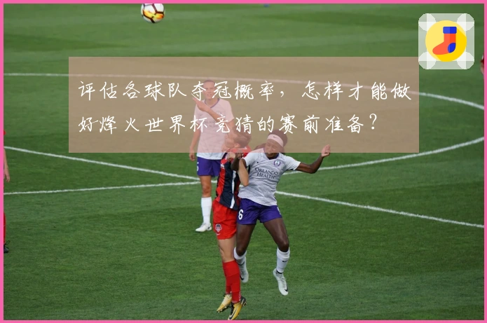 评估各球队夺冠概率，怎样才能做好烽火世界杯竞猜的赛前准备？